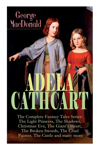 ADELA CATHCART - The Complete Fantasy Tales Series The Light Princess, The Shadows, Christmas Eve, The Giant's Heart, The Broken Swords, The Cruel Painter, The Castle and Many More by George MacDonald