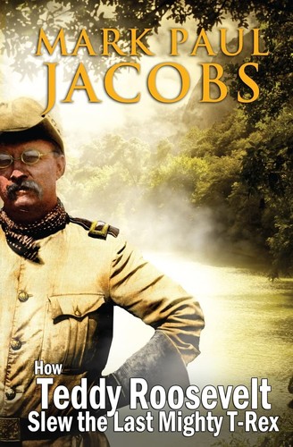 How Teddy Roosevelt Slew the Last Mighty T-Rex by Mark Paul Jacobs