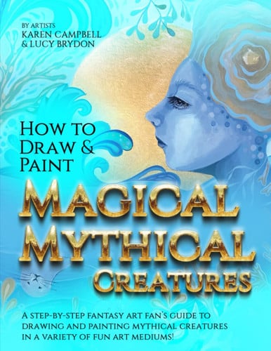 How to Draw and Paint Magical Mythical Creatures A Step-By-step Fantasy Art Fan's Guide to Drawing and Painting Mythical Creatures in a Variety of Fun Art Mediums! by Karen Campbell