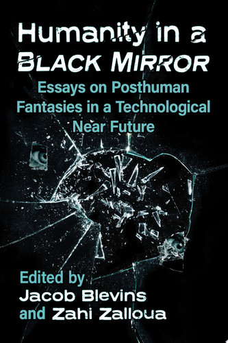 Humanity in a Black Mirror Essays on Posthuman Fantasies in a Technological Near Future by Jacob Blevins