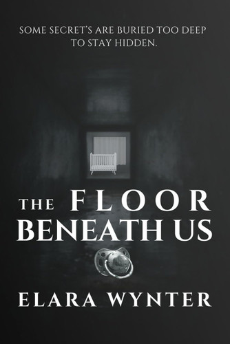 THE FLOOR BENEATH US: SOME SECRETS ARE BURIED TOO DEEP TO STAY HIDDEN. by WYNTER, ELARA