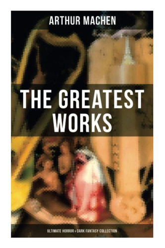 The Greatest Works of Arthur Machen - Ultimate Horror & Dark Fantasy Collection: The Three Impostors, The Hill of Dreams, The Terror, The Secret Glory, The White People by Machen, Arthur