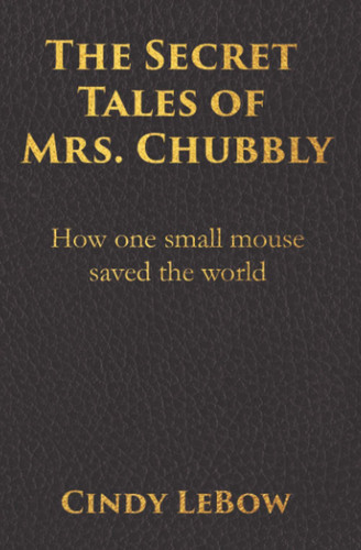 The Secret Tales of Mrs. Chubbly How One Heroic Mouse Saved the World, in a Heartbreaking Tale of Epic Fantasy Adventure Full of Courage, Birth, Death, Spiritual Awakening & Ultimately True Love. by Cindy LeBow