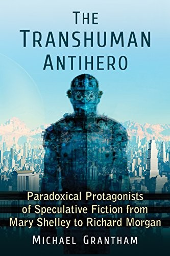 The Transhuman Antihero: Paradoxical Protagonists of Speculative Fiction from Mary Shelley to Richard Morgan by Michael Grantham